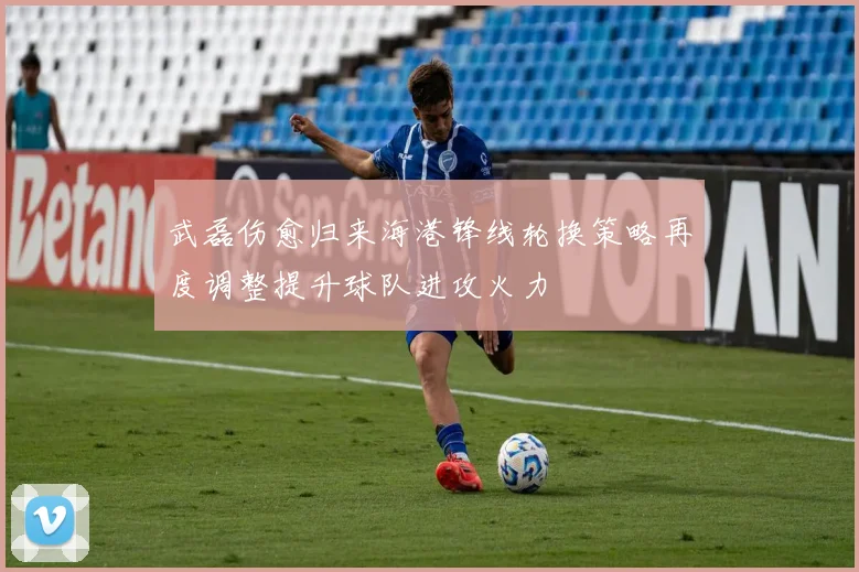 武磊伤愈归来海港锋线轮换策略再度调整提升球队进攻火力