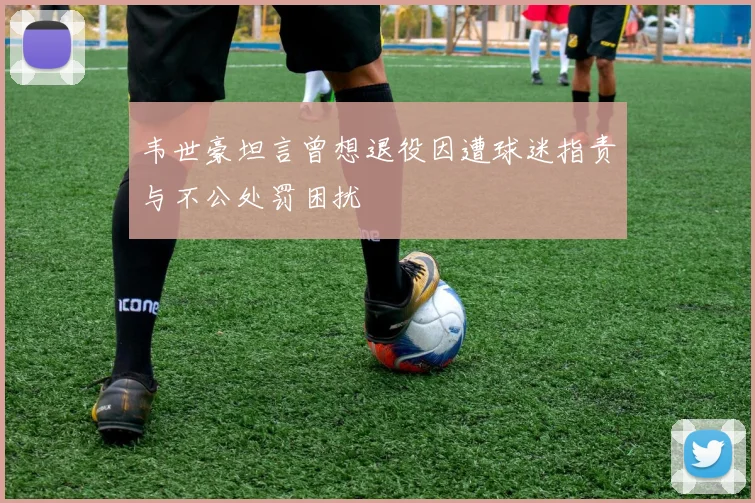 韦世豪坦言曾想退役因遭球迷指责与不公处罚困扰