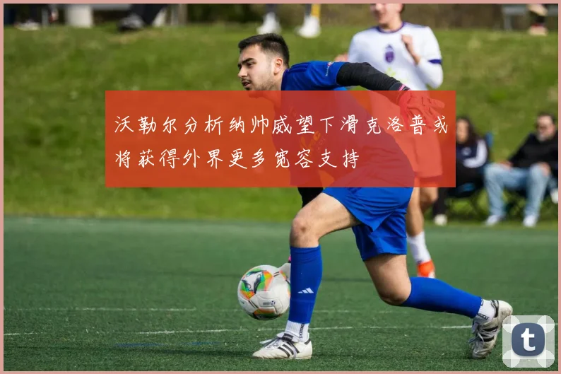 沃勒尔分析纳帅威望下滑克洛普或将获得外界更多宽容支持