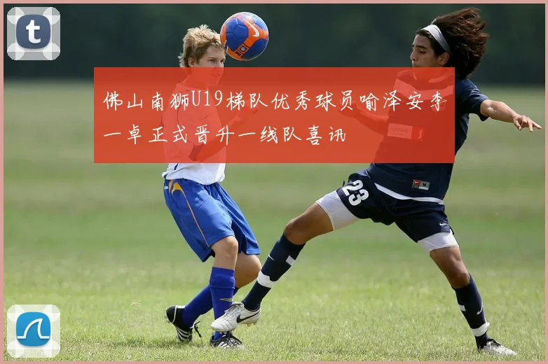 佛山南狮U19梯队优秀球员喻泽安李一卓正式晋升一线队喜讯