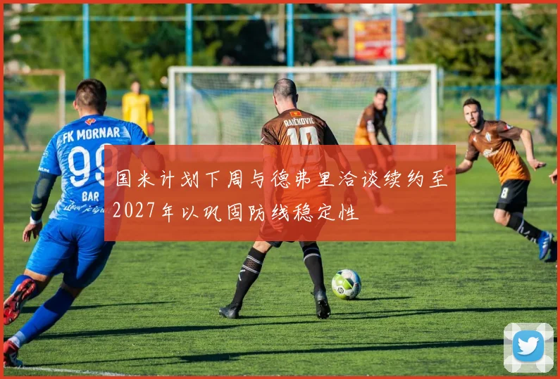国米计划下周与德弗里洽谈续约至2027年以巩固防线稳定性
