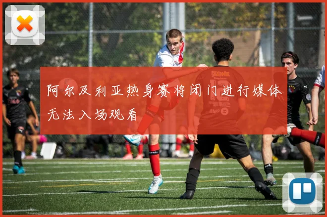 阿尔及利亚热身赛将闭门进行媒体无法入场观看