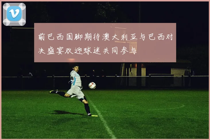 前巴西国脚期待澳大利亚与巴西对决盛宴欢迎球迷共同参与