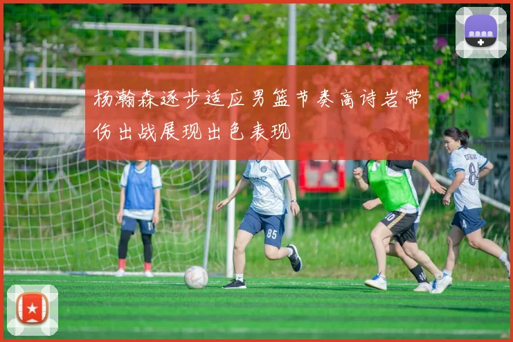 杨瀚森逐步适应男篮节奏高诗岩带伤出战展现出色表现