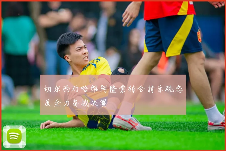 切尔西对哈维阿隆索转会持乐观态度全力备战决赛