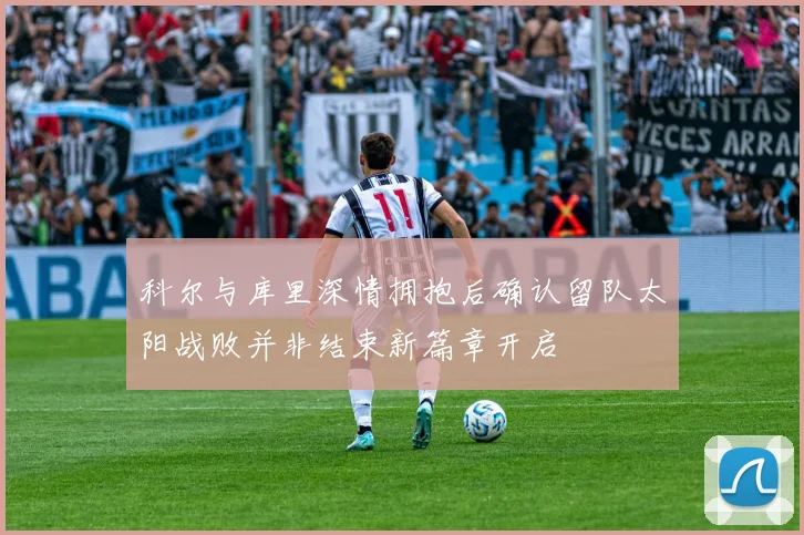 科尔与库里深情拥抱后确认留队太阳战败并非结束新篇章开启