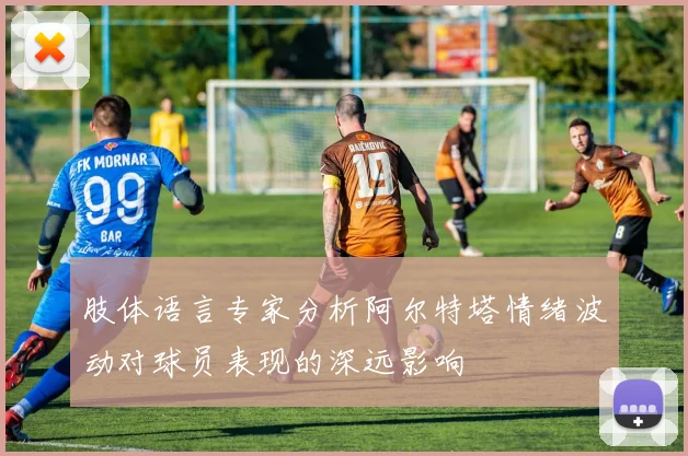 肢体语言专家分析阿尔特塔情绪波动对球员表现的深远影响