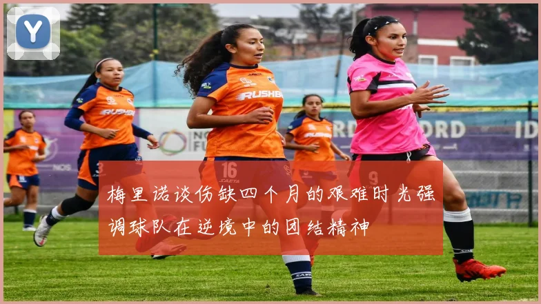 梅里诺谈伤缺四个月的艰难时光强调球队在逆境中的团结精神