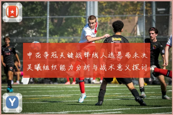 申花争冠关键战锋线人选悬而未决吴曦组织能力分析与战术意义探讨