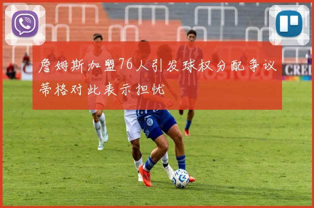 詹姆斯加盟76人引发球权分配争议蒂格对此表示担忧