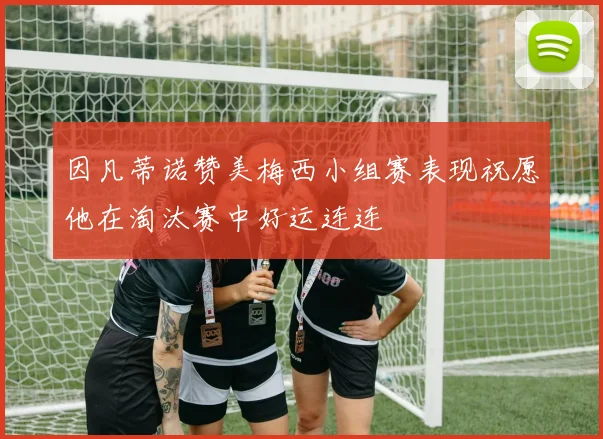 因凡蒂诺赞美梅西小组赛表现祝愿他在淘汰赛中好运连连