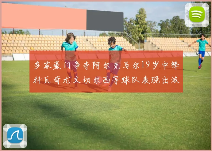 多家豪门争夺阿尔克马尔19岁中锋科瓦奇尤文切尔西等球队表现出浓厚兴趣