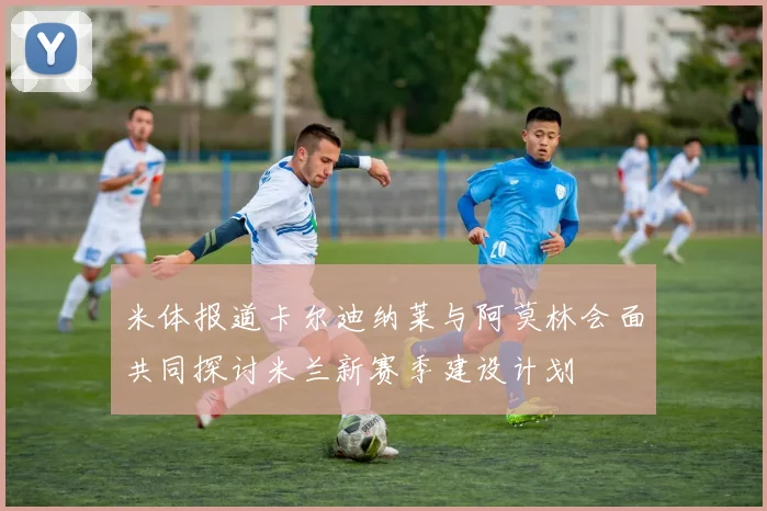 米体报道卡尔迪纳莱与阿莫林会面共同探讨米兰新赛季建设计划