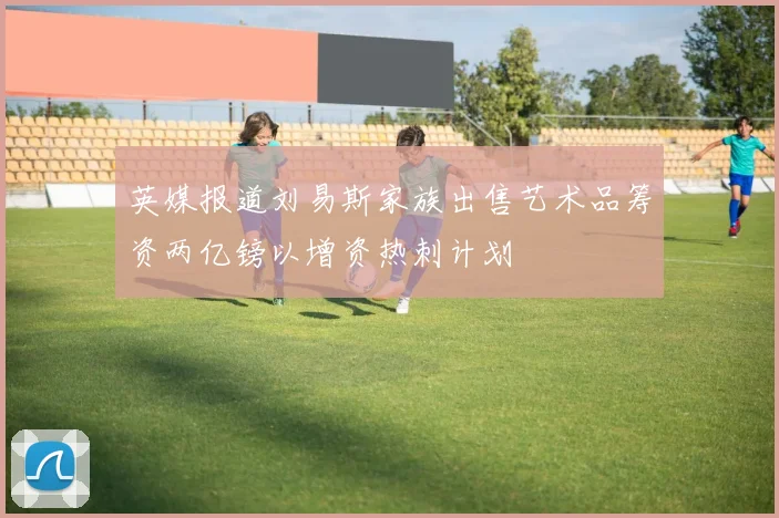 英媒报道刘易斯家族出售艺术品筹资两亿镑以增资热刺计划