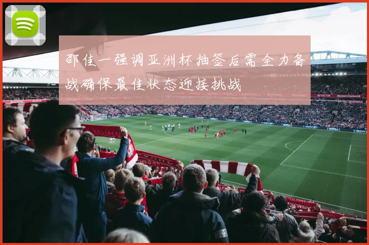 邵佳一强调亚洲杯抽签后需全力备战确保最佳状态迎接挑战
