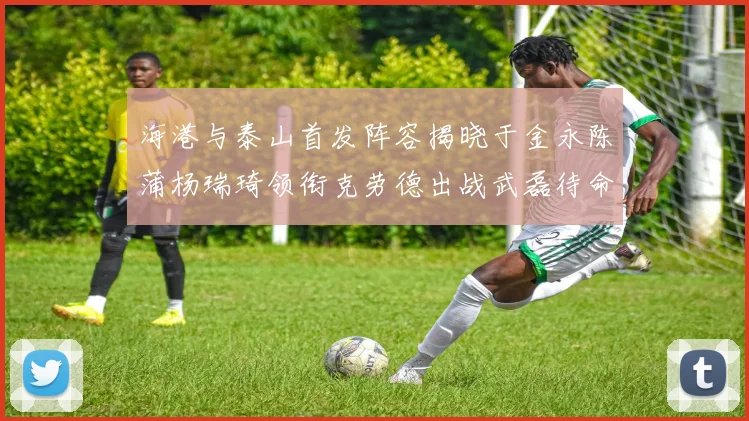 海港与泰山首发阵容揭晓于金永陈蒲杨瑞琦领衔克劳德出战武磊待命替补