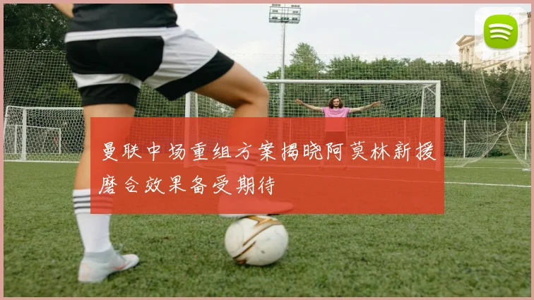 曼联中场重组方案揭晓阿莫林新援磨合效果备受期待