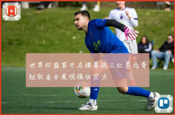 世界杯盛宴开启揭幕战三红墨西哥轻取南非展现强劲实力