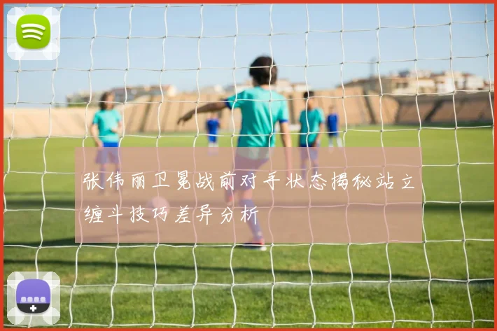 张伟丽卫冕战前对手状态揭秘站立缠斗技巧差异分析