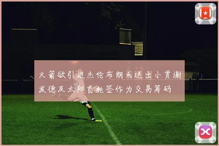 火箭欲引进杰伦布朗或送出小贾谢泼德及太阳首轮签作为交易筹码