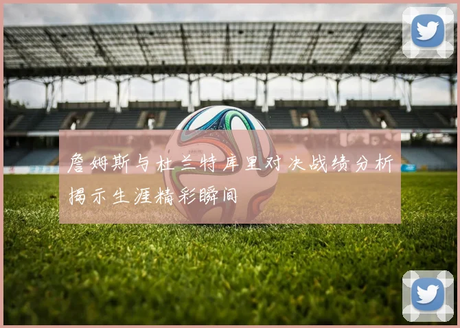 詹姆斯与杜兰特库里对决战绩分析揭示生涯精彩瞬间
