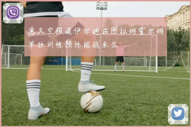 意天空报道伊尔迪兹图拉姆霍尔姆单独训练预计能战米兰