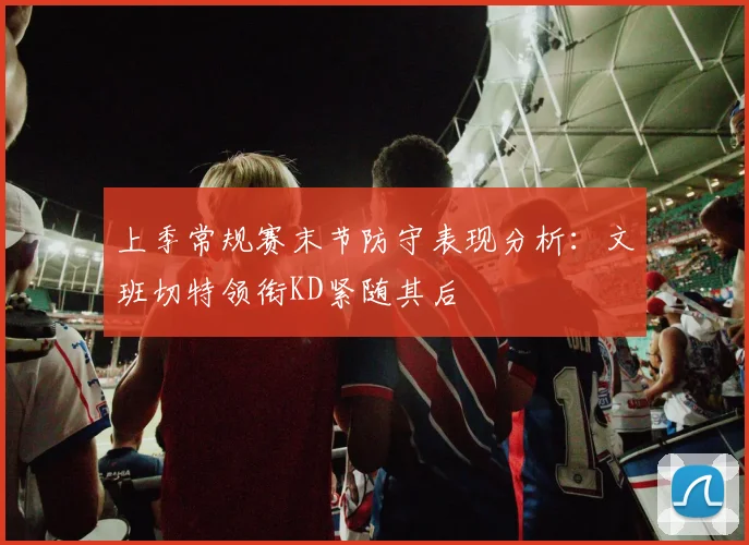 上季常规赛末节防守表现分析：文班切特领衔KD紧随其后