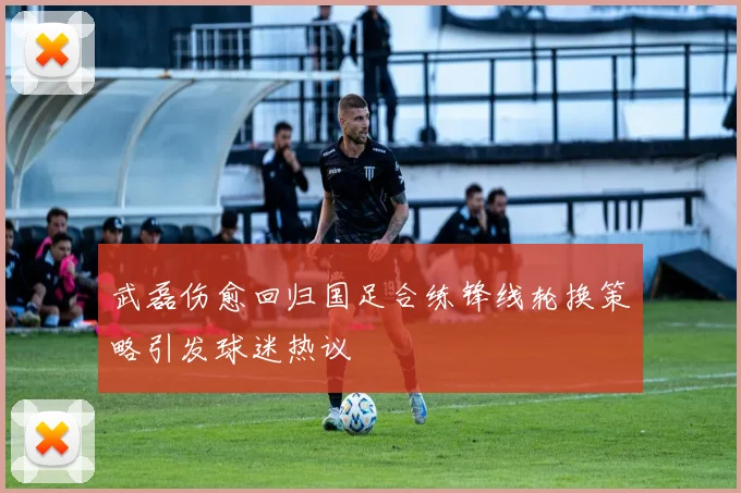 武磊伤愈回归国足合练锋线轮换策略引发球迷热议
