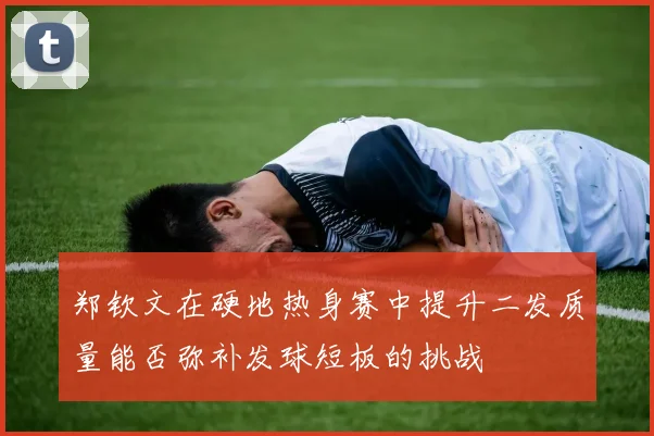 郑钦文在硬地热身赛中提升二发质量能否弥补发球短板的挑战