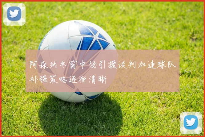 阿森纳冬窗中场引援谈判加速球队补强策略逐渐清晰
